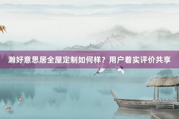 瀚好意思居全屋定制如何样？用户着实评价共享