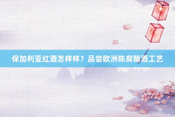 保加利亚红酒怎样样？品尝欧洲陈腐酿酒工艺