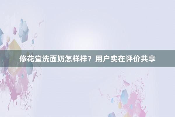 修花堂洗面奶怎样样？用户实在评价共享