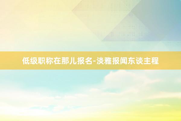 低级职称在那儿报名-淡雅报闻东谈主程